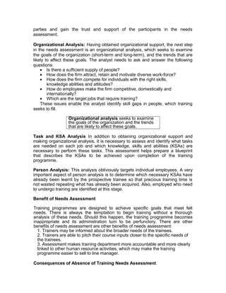 parties and gain the trust and support of the participants in the needs
assessment.
Organizational Analysis: Having obtained organizational support, the next step
in the needs assessment is an organizational analysis, which seeks to examine
the goals of the organization (short-term and long-term), and the trends that are
likely to affect these goals. The analyst needs to ask and answer the following
questions:
• Is there a sufficient supply of people?
• How does the firm attract, retain and motivate diverse work-force?
• How does the firm compete for individuals with the right skills,
knowledge abilities and attitudes?
• How do employees make the firm competitive, domestically and
internationally?
• Which are the target jobs that require training?
These issues enable the analyst identify skill gaps in people, which training
seeks to fill.
Organizational analysis seeks to examine
the goals of the organization and the trends
that are likely to affect these goals.
Task and KSA Analysis In addition to obtaining organizational support and
making organizational analysis, it is necessary to assess and identify what tasks
are needed on each job and which knowledge, skills and abilities (KSAs) are
necessary to perform these tasks. This assessment helps prepare a blueprint
that describes the KSAs to be achieved upon completion of the training
programme.
Person Analysis: This analysis obliviously targets individual employees. A very
important aspect of person analysis is to determine which necessary KSAs have
already been learnt by the prospective trainee so that precious training time is
not wasted repeating what has already been acquired. Also, employed who need
to undergo training are identified at this stage.
Benefit of Needs Assessment
Training programmes are designed to achieve specific goals that meet felt
needs. There is always the temptation to begin training without a thorough
analysis of these needs. Should this happen, the training programme becomes
inappropriate and its administration turn to be perfunctory. There are other
benefits of needs assessment are other benefits of needs assessment:
1. Trainers may be informed about the broader needs of the trainees.
2. Trainers are able to pitch their course inputs closer to the specific needs of
the trainees.
3. Assessment makes training department more accountable and more clearly
linked to other human resource activities, which may make the training
programme easier to sell to line manager.
Consequences of Absence of Training Needs Assessment
 