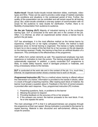 Audio-visual: Visuals Audio-visuals include television slides, overheads, video-
types and films. These can be used to provide a wide range of realistic examples
of job conditions and situations in the condensed period of time. Further, the
quality of the presentation can be controlled and will remain equal for all training
group. But, audio-visuals constitute a one-way system of communication with no
scope for the audience to raise doubts for clarification. Further, there is no
flexibility of presentation from audience to audience.
On the job Training (OJT) Majority of industrial training is of the on-the-job-
training type. OJT is conducted at the work site and in the context of the job.
Often, it is informal, as when an experienced worker shows a trainee how to
perform the job tasks.
OJT has advantages. It is the most effective method as the trainee learns by
experience, making him or her highly competent. Further, the method is least
expensive since no formal training is organized. The trainee is highly motivated
to learn he or she is aware of the fact that his or her success on the job depends
on the training received. Finally, the training is free from an artificial situation of a
classroom. This contributes to the effectiveness of the programme.
OJT suffers form certain demerits as well. The experienced employee may lack
experience or inclination to train the juniors. The training programme itself is not
systematically organized. In addition, a poorly conducted OJT programme is
likely. to create safety hazards, result in damaged products or materials, and
bring unnecessary stress to the trainees.
OJT is conducted at the work site and in the context of the job. It is, much time,
informal. An experienced worker shows a trainee how to work on the job.
Programmed Instruction (PI) This is a method where training is offered without
the intervention of a trainer. Information is provided to the trainee in blocks, either
in a book of thought a teaching machine. After reading each block of material, the
learner must answer a question about it. Feedback in the form of correct answers
is provided after each response. Thus, programmed instruction (PI) involves:
1. Presenting questions, facts, or problems to the learner
2. Allowing the person to respond
3. Providing feedback on the accuracy of his or her answers
4. If the answers are correct, the learner proceeds to the next block. If not,
he or she repeats the same.
The main advantage of PI is that it is self-paced-trainees can progress through
the programme at their own speed. Strong motivation is provided to the learner to
repeat learning. Material is also structured and self-contained, offering much
scope for practice.
 