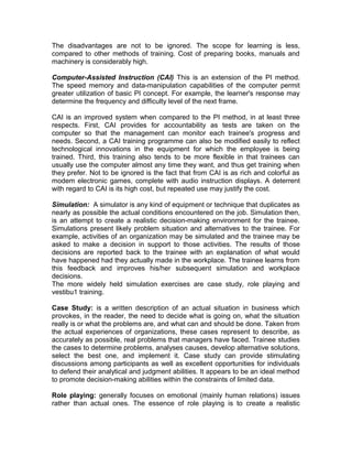 The disadvantages are not to be ignored. The scope for learning is less,
compared to other methods of training. Cost of preparing books, manuals and
machinery is considerably high.
Computer-Assisted Instruction (CAI) This is an extension of the PI method.
The speed memory and data-manipulation capabilities of the computer permit
greater utilization of basic PI concept. For example, the learner's response may
determine the frequency and difficulty level of the next frame.
CAI is an improved system when compared to the PI method, in at least three
respects. First, CAI provides for accountability as tests are taken on the
computer so that the management can monitor each trainee's progress and
needs. Second, a CAI training programme can also be modified easily to reflect
technological innovations in the equipment for which the employee is being
trained. Third, this training also tends to be more flexible in that trainees can
usually use the computer almost any time they want, and thus get training when
they prefer. Not to be ignored is the fact that from CAI is as rich and colorful as
modem electronic games, complete with audio instruction displays. A deterrent
with regard to CAI is its high cost, but repeated use may justify the cost.
Simulation: A simulator is any kind of equipment or technique that duplicates as
nearly as possible the actual conditions encountered on the job. Simulation then,
is an attempt to create a realistic decision-making environment for the trainee.
Simulations present likely problem situation and alternatives to the trainee. For
example, activities of an organization may be simulated and the trainee may be
asked to make a decision in support to those activities. The results of those
decisions are reported back to the trainee with an explanation of what would
have happened had they actually made in the workplace. The trainee learns from
this feedback and improves his/her subsequent simulation and workplace
decisions.
The more widely held simulation exercises are case study, role playing and
vestibu1 training.
Case Study: is a written description of an actual situation in business which
provokes, in the reader, the need to decide what is going on, what the situation
really is or what the problems are, and what can and should be done. Taken from
the actual experiences of organizations, these cases represent to describe, as
accurately as possible, real problems that managers have faced. Trainee studies
the cases to determine problems, analyses causes, develop alternative solutions,
select the best one, and implement it. Case study can provide stimulating
discussions among participants as well as excellent opportunities for individuals
to defend their analytical and judgment abilities. It appears to be an ideal method
to promote decision-making abilities within the constraints of limited data.
Role playing: generally focuses on emotional (mainly human relations) issues
rather than actual ones. The essence of role playing is to create a realistic
 