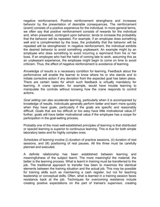 negative reinforcement. Positive reinforcement strengthens and increases
behavior by the presentation of desirable consequences. The reinforcement
(event) consists of a positive experience for the individual. In more general terms,
we often say that positive reinforcement consists of rewards for the individual
and, when presented, contingent upon behavior, tends to increase the probability
that the behavior will be repeated. For example, if an employee does something
well and is complimented by the boss, the probability that the behavior will be
repeated will be strengthened. In negative reinforcement, the individual exhibits
the desired behavior to avoid something unpleasant. An example might by an
employee who does something to avoid incurring a reprimand from his or her
boss. If an employee who had the habit of coming late to work, assuming this as
an unpleasant experience, the employee might begin to come on time to avoid
criticism. Thus, the effect of negative reinforcement is avoidance of learning.
Knowledge of results is a necessary condition for learning. Feedback about the
performance will enable the learner to know where he or she stands and to
initiate corrective action if any deviation from the expected goal has taken place.
There are certain tasks for which such feedback is virtually mandatory for
learning. A crane operator, for example, would have trouble learning to
manipulate the controls without knowing how the crane responds to control
actions.
Goal setting can also accelerate learning, particularly when it is accompanied by
knowledge of results. Individuals generally perform better and learn more quickly
when they have goals, particularly if the goals are specific and reasonably
difficult. Goals that are too difficult or too easy have little motivational value.37
further, goals will have better motivational value if the employee has a scope for
participation in the goal-setting process.
Probably one of the most well-established principles of learning is that distributed
or spaced learning is superior to continuous learning. This is true for both simple
laboratory tasks and for highly complex ones.
Schedules of learning involve (i) duration of practice sessions, (ii) duration of rest
sessions, and (ill) positioning of rest pauses. All the three must be carefully
planned and executed.
A definite relationship has been established between learning and
meaningfulness of the subject learnt. The more meaningful the material, the
better is the learning process. What is learnt in training must be transferred to the
job. The traditional approach to transfer has been to maximize the identical
elements between the training situation and the actual job. This may be possible
for training skills such as maintaining a cash register, but not for teaching
leadership or conceptual skills. Often, what is learned in a training session faces
resistance back at the job. Techniques for overcoming resistance include
creating positive expectations on the part of trainee's supervisor, creating
 