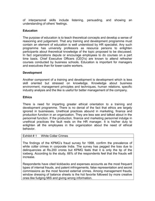 of interpersonal skills include listening, persuading, and showing an
understanding of others’ feelings.
Education
The purpose of education is to teach theoretical concepts and develop a sense of
reasoning and judgement. That any training and development programme must
contain an element of education is well understood by HR specialist. Any such
programme has university professors as resource persons to enlighten
participants about theoretical knowledge of the topic proposed to be discussed.
In fact organizations depute or encourage employees to do courses on a part
time basis. Chief Executive Officers (CEO’s) are known to attend refresher
courses conducted by business schools. Education is important for managers
and executives than for lower-cadre workers.
Development
Another component of a training and development is development which is less
skill oriented but stressed on knowledge. Knowledge about business
environment, management principles and techniques, human relations, specific
industry analysis and the like is useful for better management of the company.
Ethics
There is need for imparting greater ethical orientation to a training and
development programme. There is no denial of the fact that ethics are largely
ignored in businesses. Unethical practices abound in marketing, finance and
production function in an organization. They are less see and talked about in the
personnel function. If the production, finance and marketing personnel indulge in
unethical practices the fault rests on the HR manager. It is his/her duty to
enlighten all the employees in the organization about the need of ethical
behavior.
Exhibit # 1 White Collar Crimes
The findings of the KPMG’s fraud survey for 1998, confirm the prevalence of
white collar crimes in corporate India. The survey has pegged the loss due to
delinquencies at Rs.200 crores but KPMG feels that it is only the tip of the
iceberg. According to the study, 66% of the respondents feel that the frauds will
increase.
Respondents have cited kickbacks and expenses accounts as the most frequent
types of internal frauds, and patent infringements, false representation and secret
commissions as the most favored external crimes. Among management frauds,
window dressing of balance sheets is the hot favorite followed by more creative
ones like fudging MIS and giving wrong information.
 