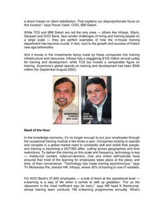 a direct impact on client satisfaction. That explains our disproportionate focus on
this function,” says Pavan Vaish, COO, IBM Daksh.
While TCS and IBM Daksh are not the only ones — others like Infosys, Wipro,
Genpact and ICICI Bank, face similar challenges of hiring and training people on
a large scale — they are perfect examples of how the in-house training
department has become crucial, in fact, core to the growth and success of India’s
new age behemoths.
And it shows in the investments being made by these companies into training
infrastructure and resources. Infosys has a staggering $125 million annual outlay
for training and development, while TCS too invests a comparable figure on
training. Accenture’s global spends on training and development has been $546
million (for September-August 2005).
Need of the Hour
In the knowledge economy, it’s no longer enough to put your employees through
the occasional training module a few times a year. Companies looking to operate
and compete in a global market need to constantly skill and reskill their people,
and training is becoming a 24/7/365 affair, cutting across geographies and time
restrictions. To deliver this training on this scale and frequency, technology is key
— media-rich content, video-on-demand, chat and online self-tutorials have
ensured that most of the learning for employees takes place at the place, and
time, of their convenience. “Technology has made training asynchronous,” says
TV Mohandas Pai, director HR, Infosys, where 30% of training is now IT enabled.
For ICICI Bank’s 27,800 employees — a bulk of them at the operational level —
e-learning is a way of life when it comes to skill up gradation. “For us the
classroom is the most inefficient way (to train),” says HR head K Ramkumar,
whose training team conducts 190 e-learning programmes annually. What’s
 