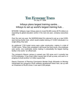 On July 31st
2006
Infosys plans largest training centre…
Infosys to set up world's largest training hub…
MYSORE: Software major Infosys plans to invest Rs.809 crores ($176 million) on
expanding its global education centre in the next one year, company executives
said.
Over the next one year, the NASDAQ-listed firm planned to set up a new 9,000-
seat training facility here, which would enable training of 13,500 individuals in a
single sitting, they said.
An additional 7,750 hostel rooms were under construction, making it a total of
10,000 rooms. "When fully completed it will house five food courts, one employee
care centre, one multimedia centre making it undoubtedly the largest training
facility in the world," an official said.
The company's Mysore campus is spread over 335 acres and it currently has
6,378 employees. It has three million square feet of built up area, and work is in
progress to build another 3.2 million square feet.
Deputy Chairman of Planning Commission Montek Singh Ahluwalia on Monday
inaugurated the company's fourth software development block here, set up with
an investment of Rs.85 crores. It can seat 2,500 people.
 