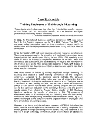 Case Study: Article
Training Employees of IBM through E-Learning
“E-learning is a technology area that often has both first-tier benefits, such as
reduced travel costs, and second-tier benefits, such as increased employee
performance that directly impacts profitability."
- Rebecca Wettemann, research director for Nucleus Research
In 2002, the International Business Machines Corporation (IBM) was ranked
fourth by the Training magazine on it’s “The 2002 Training Top 100”. The
magazine ranked companies based on their commitment towards workforce
development and training imparted to employees even during periods of financial
uncertainty.
Since its inception, IBM had been focusing on human resources development:
The company concentrated on the education and training of its employees as an
integral part of their development. During the mid 1990s, IBM reportedly spent
about $1 billion for training its employees. However, in the late 1990s, IBM
undertook a cost cutting drive, and started looking for ways to train its employees
effectively at lower Costs. After considerable research, in 1999, IBM decided to
use e-Learning to train its employees. Initially, e-Learning was used to train IBM's
newly recruited managers.
IBM saved millions of dollars by training employees through e-learning. E-
Learning also created a better learning environment for the company's
employees, compared to the traditional training methods. The company
reportedly saved about $166 million within one year of implementing the e-
learning program for training its employees all over the world. The figure rose to
$350 million in 2001. During this year, IBM reported a return on investment
(ROI)’s of 2284 percent from its Basic Blue e-Learning program. This was mainly
due to the significant reduction in the company's training costs and positive
results reaped from e-learning. Andrew Sadler, director of IBM Mindspan
Solutions, explained the benefits of e-learning to IBM, "All measures of
effectiveness went up. It's saving money and delivering more effective training,'
while at the same time providing five times more content than before." By 2002,
IBM had emerged as the company with the largest number of employee's who
have enrolled into e-Learning courses.
However, a section of analysts and some managers at IBM felt that e-Learning
would never be able to' replace the traditional modes of training completely. Rick
Horton, general manager of learning services at IBM, said, "The classroom is still
the best in a high-technology environment, which requires hands-on laboratories
 