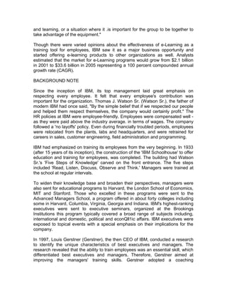 and teaming, or a situation where it .is important for the group to be together to
take advantage of the equipment."
Though there were varied opinions about the effectiveness of e-Learning as a
training tool for employees, IBM saw it as a major business opportunity and
started offering e-learning products to other organizations as well. Analysts
estimated that the market for e-Learning programs would grow from $2.1 billion
in 2001 to $33.6 billion in 2005 representing a 100 percent compounded annual
growth rate (CAGR).
BACKGROUND NOTE
Since the inception of IBM, its top management laid great emphasis on
respecting every employee. It felt that every employee's contribution was
important for the organization. Thomas J. Watson Sr. (Watson Sr.), the father of
modern IBM had once said, "By the simple belief that if we respected our people
and helped them respect themselves, the company would certainly profit." The
HR policies at IBM were employee-friendly. Employees were compensated well -
as they were paid above the industry average. in terms of wages. The company
followed a 'no layoffs' policy. Even during financially troubled periods, employees
were relocated from the plants, labs and headquarters, and were retrained for
careers in sales, customer engineering, field administration and programming.
IBM had emphasized on training its employees from the very beginning. In 1933
(after 15 years of its inception), the construction of the 'IBM Schoolhouse' to offer
education and training for employees, was completed. The building had Watson
Sr.'s 'Five Steps of Knowledge' carved on the front entrance. The five steps
included 'Read, Listen, Discuss, Observe and Think.' Managers were trained at
the school at regular intervals.
To widen their knowledge base and broaden their perspectives, managers were
also sent for educational programs to Harvard, the London School of Economics,
MIT and Stanford. Those who excelled in these programs were sent to the
Advanced Managers School, a program offered in about forty colleges including
some in Harvard, Columbia, Virginia, Georgia and Indiana. IBM's highest-ranking
executives were sent to executive seminars, organized at the Brookings
Institutions this program typically covered a broad range of subjects including,
international and domestic, political and econQll1ic affairs. IBM executives were
exposed to topical events with a special emphasis on their implications for the
company.
In 1997, Louis Gerstner (Gerstner), the then CEO of IBM, conducted a research
to identify the unique characteristics of best executives and managers. The
research revealed that the ability to train employees was an essential skill, which
differentiated best executives and managers. Therefore, Gerstner aimed at
improving the managers' training skills. Gerstner adopted a coaching
 