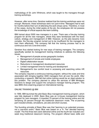 methodology of Sir John Whitmore, which was taught to the managers through
training workshops.
However, after some time, Gerstner realized that the training workshops were not
enough. Moreover, these workshops were not 'just-in-time.' Managers had to wait
for months before their turn of attending the work shops came. Therefore, in most
of the cases, during the initial weeks at the job, the employees did not possess
the knowledge of critical aspects like team building.
IBM trained about 5000 new managers in a year. There was a five-day training
program for all the new managers, where they were familiarized with the basic
culture, strategy and management of IBM. However, as the jobs became more
complex, the five-day program turned out to be insufficient for the managers to
train them effectively. The company felt that the training process had to be
continuous and not a one-time event.
Gerstner thus started looking for new ways of training managers. The company
specifically wanted its management training initiatives to address the following
issues:
• Management of people across geographic borders
• Management of remote and mobile employees
• Digital collaboration issues
• Reductions in management development resources
• Limited management time for training and development
• Management's low comfort level in accessing and searching online HR
resources
The company required a continuous training program, without the costs and time
associated with bringing together 5000 managers from all over the world. After
conducting a research, IBM felt that online training would be an ideal solution to
this problem. The company planned to utilize the services of IBM Mindspan
Solutions to design and support the company's manager training program. This
was IBM's first e-learning project on international training.
ONLINE TRAINING @ IBM
In 1999, IBM launched the pilot Basic Blue management training program, which
was fully deployed in 2000. Basic Blue was an in-house management training
program for new managers. It imparted 75 percent of the training online and the
remaining 25 percent through the traditional classroom mode. The e-Learning
part included articles, simulations, job aids and short courses.
The founding principle of Basic Blue was that 'learning is an extended process,
not a one-time event." Basic Blue was based on a '4- Tier' blended learning
model'. The first three tiers were delivered online and the fourth tier included one-
week long traditional classroom training. The program offered basic skills and
 