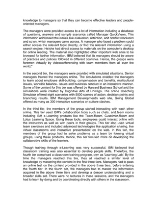 knowledge to managers so that they can become effective leaders and people-
oriented managers.
The managers were provided access to a lot of information including a database
of questions, answers and sample scenarios called Manager QuickViews. This
information addressed the issues like evaluation, retention, and conflict resolution
and so on, which managers came across. A manager who faced a problem could
either access the relevant topic directly, or find the relevant information using a
search engine. He/she had direct access to materials on the computer’s desktop
for online reading. The material also highlighted other important web sites to be
browsed for further information. IBM believed that its managers should be aware
of practices and policies followed in different countries. Hence, the groups were
foremen virtually by videoconferencing with team members from all over the
world,"
In the second tier, the managers were provided with simulated situations. Senior
managers trained the managers online. The simulations enabled the managers
to learn about employee skill-building, compensation and benefits, multicultural
issues, work/life balance- issues and business conduct in an interactive manner.
Some of the content for [his tier was offered by Harvard Business School and the
simulations were created by Cognitive Arts of Chicago. The online Coaching
Simulator offered eight scenarios with 5000 scenes of action, decision points and
branching results. IBM Management Development's web site, Going Global
offered as many as 300 interactive scenarios on culture clashes.
In the third tier, the members of the group started interacting with each other
online. This tier used IBM's collaboration tools such as chats, and team rooms
including IBM e-Learning products like the Team-Room, Customer-Room and
Lotus Learning Space. Using these tools, employees could interact online with
the instructors as well as with peers in their groups. This tier also used virtual
team exercises and included advanced technologies like application sharing, live
virtual classrooms and interactive presentation: on the web. In this tier, the
members of the group had to solve problems as a team by forming virtual
groups, using these products. Hence, this tier focused more on developing the
collaborative skills of the learners.
Though training through e-Learning was very successful, IBM believed that
classroom training was also essential to develop people skills. Therefore, the
fourth tier comprised a classroom training program, own as 'Learning Lab.' By the
time the managers reached this tire, they all reached a similar level of
knowledge by mastering the content in the first three tiers. Managers had to pass
an online test on the content provided in the above three tiers, before entering
the fourth tier. In the fourth tier, the managers had to master the information
acquired in the above three tiers and develop a deeper understanding and a
broader skills set. There were no lectures in these sessions, and the managers
had to learn by doing and by coordinating directly with others in the classroom.
 