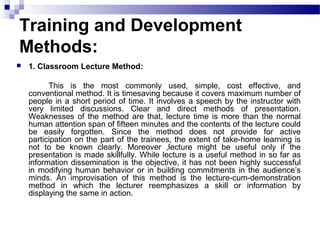 Training and Development
Methods:
 1. Classroom Lecture Method:
This is the most commonly used, simple, cost effective, and
conventional method. It is timesaving because it covers maximum number of
people in a short period of time. It involves a speech by the instructor with
very limited discussions. Clear and direct methods of presentation.
Weaknesses of the method are that, lecture time is more than the normal
human attention span of fifteen minutes and the contents of the lecture could
be easily forgotten. Since the method does not provide for active
participation on the part of the trainees, the extent of take-home learning is
not to be known clearly. Moreover ,lecture might be useful only if the
presentation is made skillfully. While lecture is a useful method in so far as
information dissemination is the objective, it has not been highly successful
in modifying human behavior or in building commitments in the audience’s
minds. An improvisation of this method is the lecture-cum-demonstration
method in which the lecturer reemphasizes a skill or information by
displaying the same in action.
 