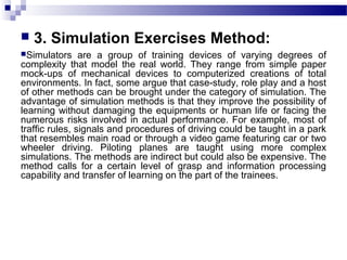  3. Simulation Exercises Method:
Simulators are a group of training devices of varying degrees of
complexity that model the real world. They range from simple paper
mock-ups of mechanical devices to computerized creations of total
environments. In fact, some argue that case-study, role play and a host
of other methods can be brought under the category of simulation. The
advantage of simulation methods is that they improve the possibility of
learning without damaging the equipments or human life or facing the
numerous risks involved in actual performance. For example, most of
traffic rules, signals and procedures of driving could be taught in a park
that resembles main road or through a video game featuring car or two
wheeler driving. Piloting planes are taught using more complex
simulations. The methods are indirect but could also be expensive. The
method calls for a certain level of grasp and information processing
capability and transfer of learning on the part of the trainees.
 