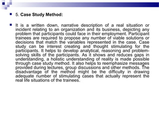  5. Case Study Method:
 It is a written down, narrative description of a real situation or
incident relating to an organization and its business, depicting any
problem that participants could face in their employment. Participant
trainees are required to propose any number of viable solutions or
decisions that match the variables represented in the case. Case
study can be interest creating and thought stimulating for the
participants. It helps to develop analytical, reasoning and problem-
solving skills of the participants. As it shows and reduces gaps in
understanding, a holistic understanding of reality is made possible
through case study method. It also helps to reemphasize messages
provided during lectures, group discussions and other methods. The
disadvantage of the method might be the difficulty in drawing
adequate number of stimulating cases that actually represent the
real life situations of the trainees.
 