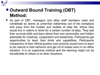  Outward Bound Training (OBT)
Method:
 As part of OBT, managers and other staff members meet and
cohabitate as teams at unfamiliar wilderness out of the workplace
and away from the hustles and bustles of daily life, where they
would live in cabins or tents for a certain number of days. They test
their survival skills and learn about their own personality and hidden
potentials for creativity, cooperation and leadership. Participants get
opportunities to learn their limits and capabilities. Participants
irrespective of their official position and seniority would have to learn
to be natural in their behavior and get rid of masks worn in an office
situation. It is an expensive method and the learning might not be
transferable to others or to other situations.
 