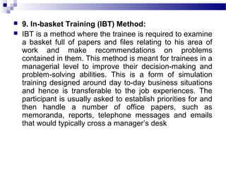  9. In-basket Training (IBT) Method:
 IBT is a method where the trainee is required to examine
a basket full of papers and files relating to his area of
work and make recommendations on problems
contained in them. This method is meant for trainees in a
managerial level to improve their decision-making and
problem-solving abilities. This is a form of simulation
training designed around day to-day business situations
and hence is transferable to the job experiences. The
participant is usually asked to establish priorities for and
then handle a number of office papers, such as
memoranda, reports, telephone messages and emails
that would typically cross a manager’s desk
 
