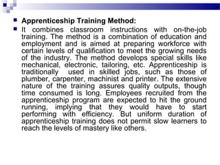  Apprenticeship Training Method:
 It combines classroom instructions with on-the-job
training. The method is a combination of education and
employment and is aimed at preparing workforce with
certain levels of qualification to meet the growing needs
of the industry. The method develops special skills like
mechanical, electronic, tailoring, etc. Apprenticeship is
traditionally used in skilled jobs, such as those of
plumber, carpenter, machinist and printer. The extensive
nature of the training assures quality outputs, though
time consumed is long. Employees recruited from the
apprenticeship program are expected to hit the ground
running, implying that they would have to start
performing with efficiency. But uniform duration of
apprenticeship training does not permit slow learners to
reach the levels of mastery like others.
 