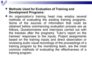  Methods Used for Evaluation of Training and
Development Programs:
 An organization’s training head may employ several
methods of evaluating the existing training programs.
Some of the sources of information that could be
obtained before commencing evaluation process are as
follows. Questionnaires and interviews carried out with
the trainees after the programs, Tutor’s report on the
trainees’ responses to the inputs, Project assignments
based on the training inputs and direct observation or
reviewing audio visual recordings of the proceedings of a
training program by the monitoring team, are the most
common methods of evaluating the effectiveness of a
training program.
 