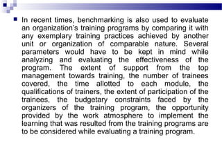  In recent times, benchmarking is also used to evaluate
an organization’s training programs by comparing it with
any exemplary training practices achieved by another
unit or organization of comparable nature. Several
parameters would have to be kept in mind while
analyzing and evaluating the effectiveness of the
program. The extent of support from the top
management towards training, the number of trainees
covered, the time allotted to each module, the
qualifications of trainers, the extent of participation of the
trainees, the budgetary constraints faced by the
organizers of the training program, the opportunity
provided by the work atmosphere to implement the
learning that was resulted from the training programs are
to be considered while evaluating a training program.
 