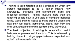  Training is also referred to as a process by which any
person designated to be a trainer imparts new
knowledge, sharpens and strengthens skills and
redefines attitudes. Training involves more than just
teaching people how to use tools or complete assigned
tasks. Good training seeks to make people understand
how they feel about themselves, about their work and
their contribution to the well-being of those they serve.
 The basic objective of training is to establish match
between employees and their jobs. This is achieved by
helping them to bridge gaps between expected and
actual performance levels.
 