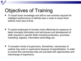 Objectives of Training
 To impart basic knowledge and skill to new entrants required for
intelligent performance of definite task in order to induct them
without much loss of time.
 To assist employees to function more effectively by exposure of
latest concepts information and techniques and development of
skills required in specific fields including production, purchase,
marketing, logistics, information technology etc.
 To broaden minds of supervisors. Sometimes, narrowness of
outlook may arise in supervisors because of specialization. In order
to correct this narrowness they are provided with opportunities and
interchange of experience.
 