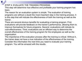 STEP 4: EVALUATE THE TRAINING PROGRAM.
This step will determine how effective and profitable your training program has
been.
The reason for an evaluation system is simple. The evaluation of training
programs are without a doubt the most important step in the training process. It
is this step that will indicate the effectiveness of both the training as well as the
trainer.
There are several obvious benefits for evaluating a training program. First,
evaluations will provide feedback on the trainer’s performance, allowing them to
improve themselves for future programs. Second, evaluations will indicate its
cost-effectiveness. Third, evaluations are an efficient way to determine the
overall effectiveness of the training program for the employees as well as the
organization.
The importance of the evaluation process after the training is critical. Without it,
the trainer does not have a true indication of the effectiveness of the training.
Consider this information the next time you need to evaluate your training
program. You will be amazed with the results.
 