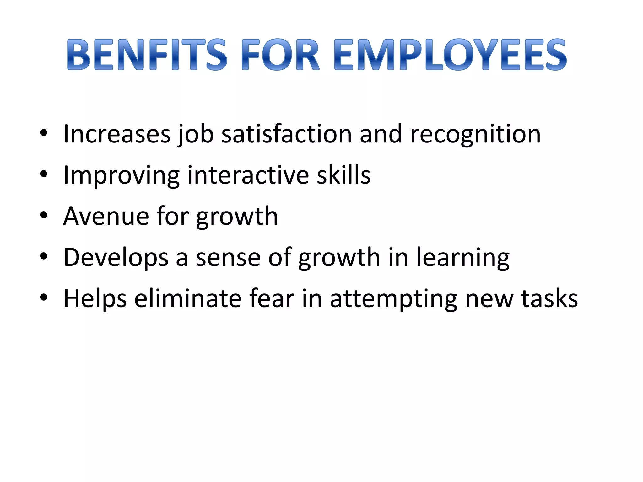 •
•
•
•
•

Increases job satisfaction and recognition
Improving interactive skills
Avenue for growth
Develops a sense of growth in learning
Helps eliminate fear in attempting new tasks

 