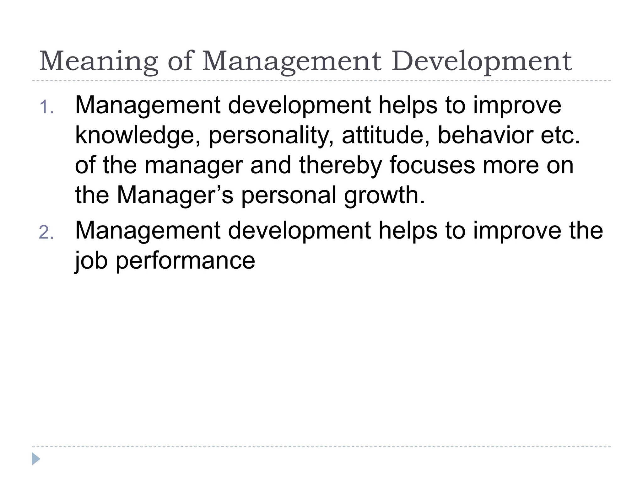 Meaning of Management Development
1. Management development helps to improve
knowledge, personality, attitude, behavior etc.
of the manager and thereby focuses more on
the Manager’s personal growth.
2. Management development helps to improve the
job performance
 