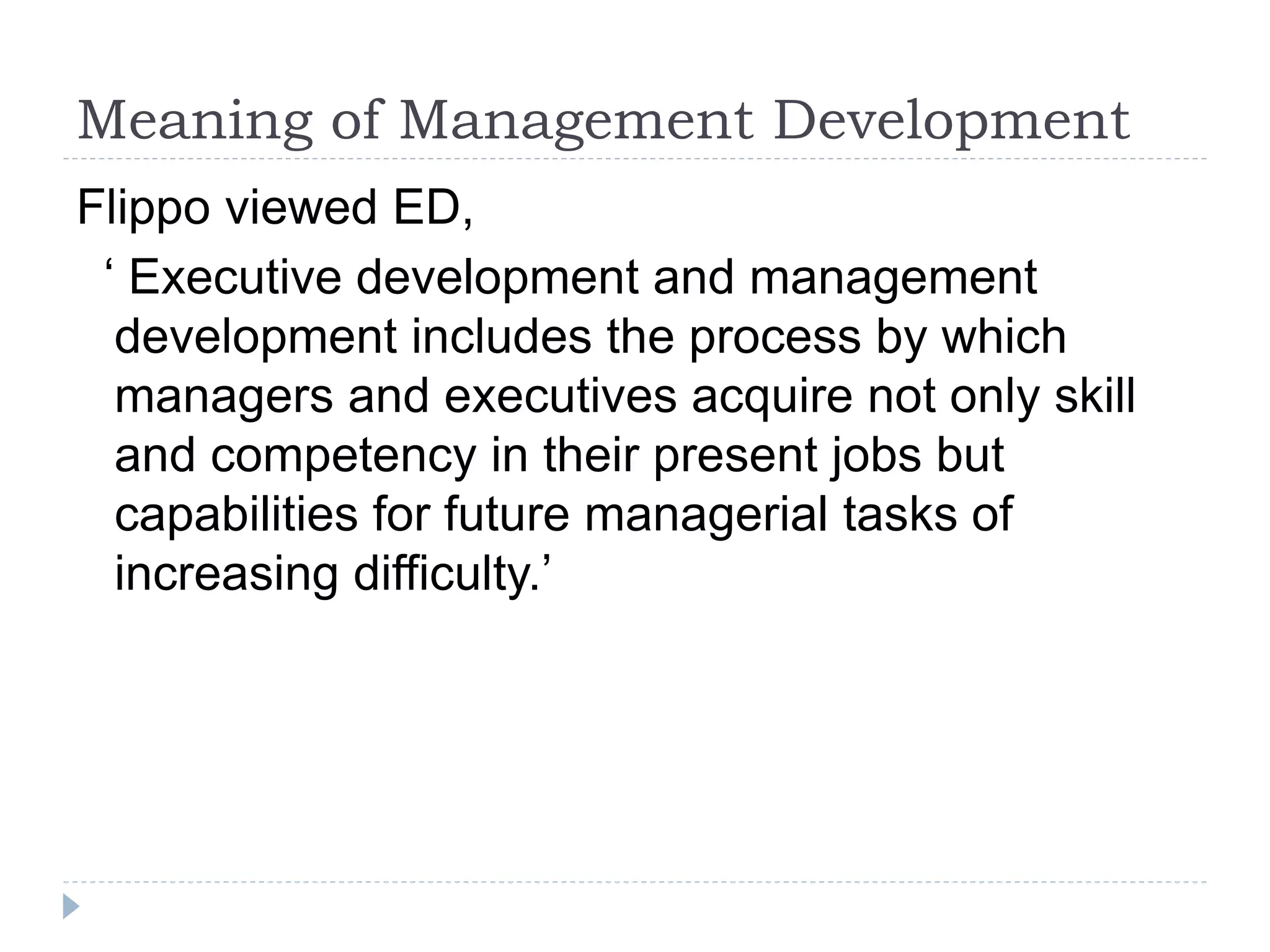 Meaning of Management Development
Flippo viewed ED,
‘ Executive development and management
development includes the process by which
managers and executives acquire not only skill
and competency in their present jobs but
capabilities for future managerial tasks of
increasing difficulty.’
 
