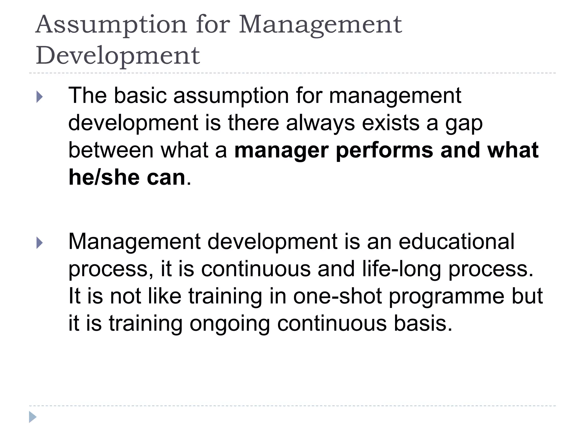 Assumption for Management
Development
 The basic assumption for management
development is there always exists a gap
between what a manager performs and what
he/she can.
 Management development is an educational
process, it is continuous and life-long process.
It is not like training in one-shot programme but
it is training ongoing continuous basis.
 