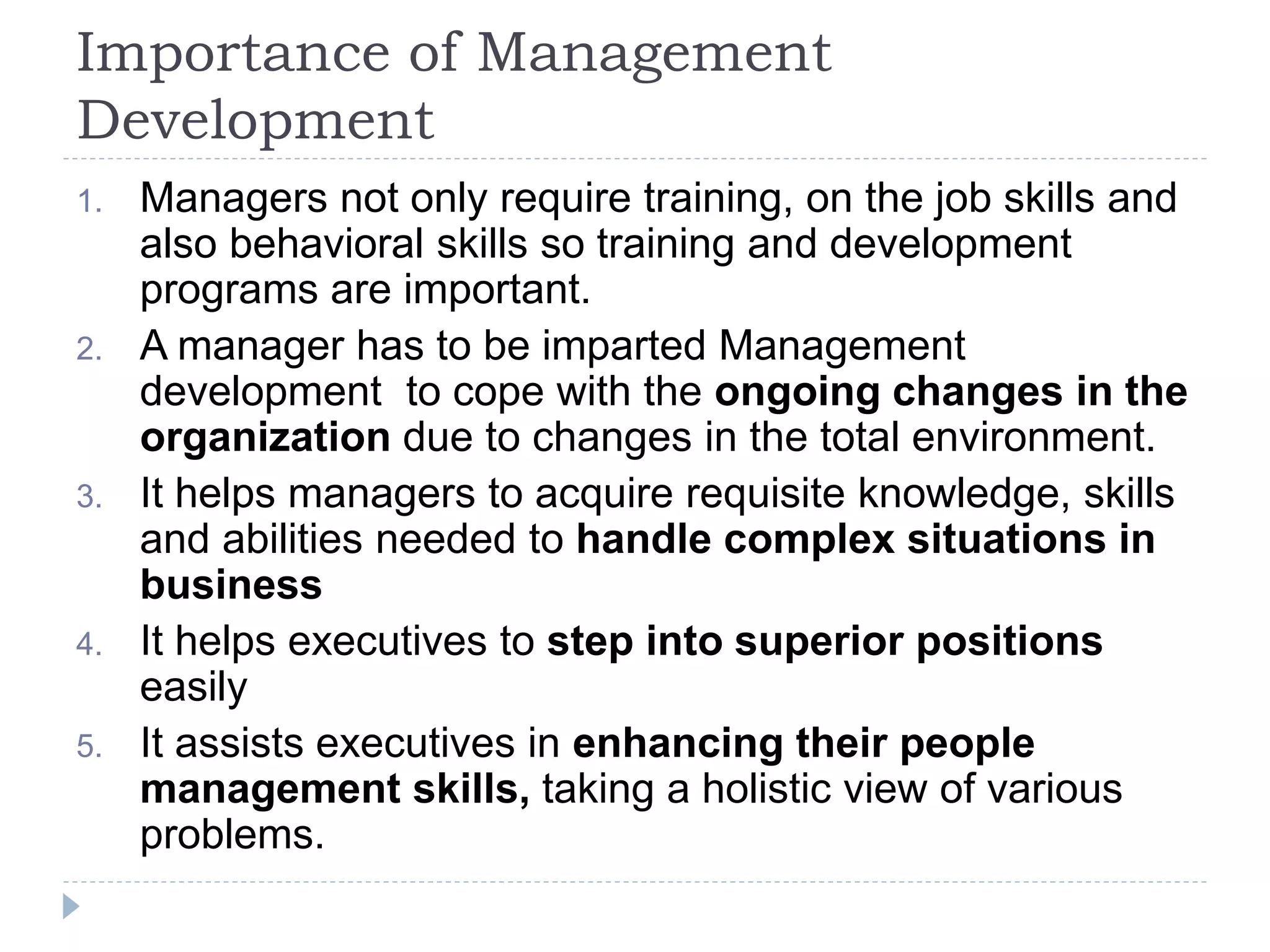 Importance of Management
Development
1. Managers not only require training, on the job skills and
also behavioral skills so training and development
programs are important.
2. A manager has to be imparted Management
development to cope with the ongoing changes in the
organization due to changes in the total environment.
3. It helps managers to acquire requisite knowledge, skills
and abilities needed to handle complex situations in
business
4. It helps executives to step into superior positions
easily
5. It assists executives in enhancing their people
management skills, taking a holistic view of various
problems.
 