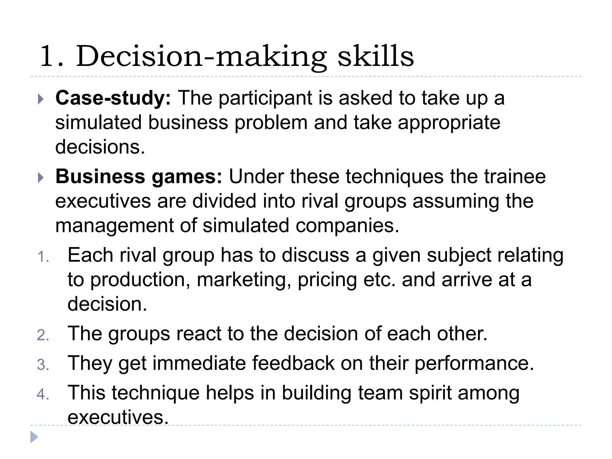 1. Decision-making skills
 Case-study: The participant is asked to take up a
simulated business problem and take appropriate
decisions.
 Business games: Under these techniques the trainee
executives are divided into rival groups assuming the
management of simulated companies.
1. Each rival group has to discuss a given subject relating
to production, marketing, pricing etc. and arrive at a
decision.
2. The groups react to the decision of each other.
3. They get immediate feedback on their performance.
4. This technique helps in building team spirit among
executives.
 