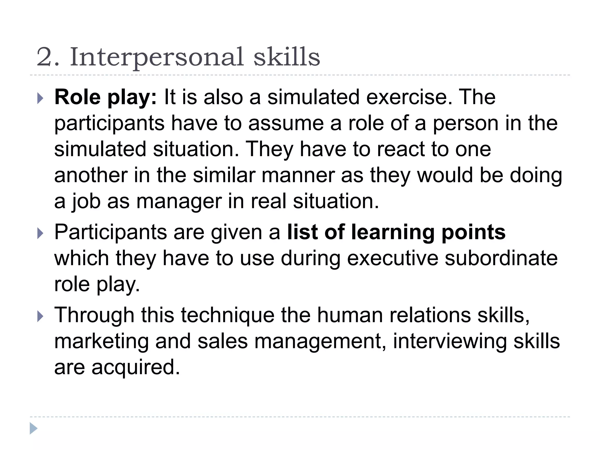 2. Interpersonal skills
 Role play: It is also a simulated exercise. The
participants have to assume a role of a person in the
simulated situation. They have to react to one
another in the similar manner as they would be doing
a job as manager in real situation.
 Participants are given a list of learning points
which they have to use during executive subordinate
role play.
 Through this technique the human relations skills,
marketing and sales management, interviewing skills
are acquired.
 