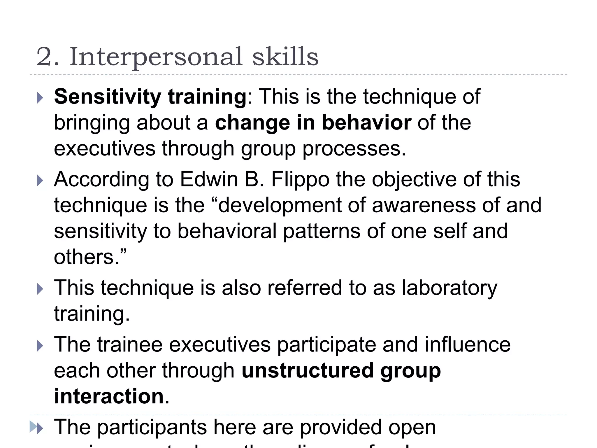 2. Interpersonal skills
 Sensitivity training: This is the technique of
bringing about a change in behavior of the
executives through group processes.
 According to Edwin B. Flippo the objective of this
technique is the “development of awareness of and
sensitivity to behavioral patterns of one self and
others.”
 This technique is also referred to as laboratory
training.
 The trainee executives participate and influence
each other through unstructured group
interaction.
 The participants here are provided open
 