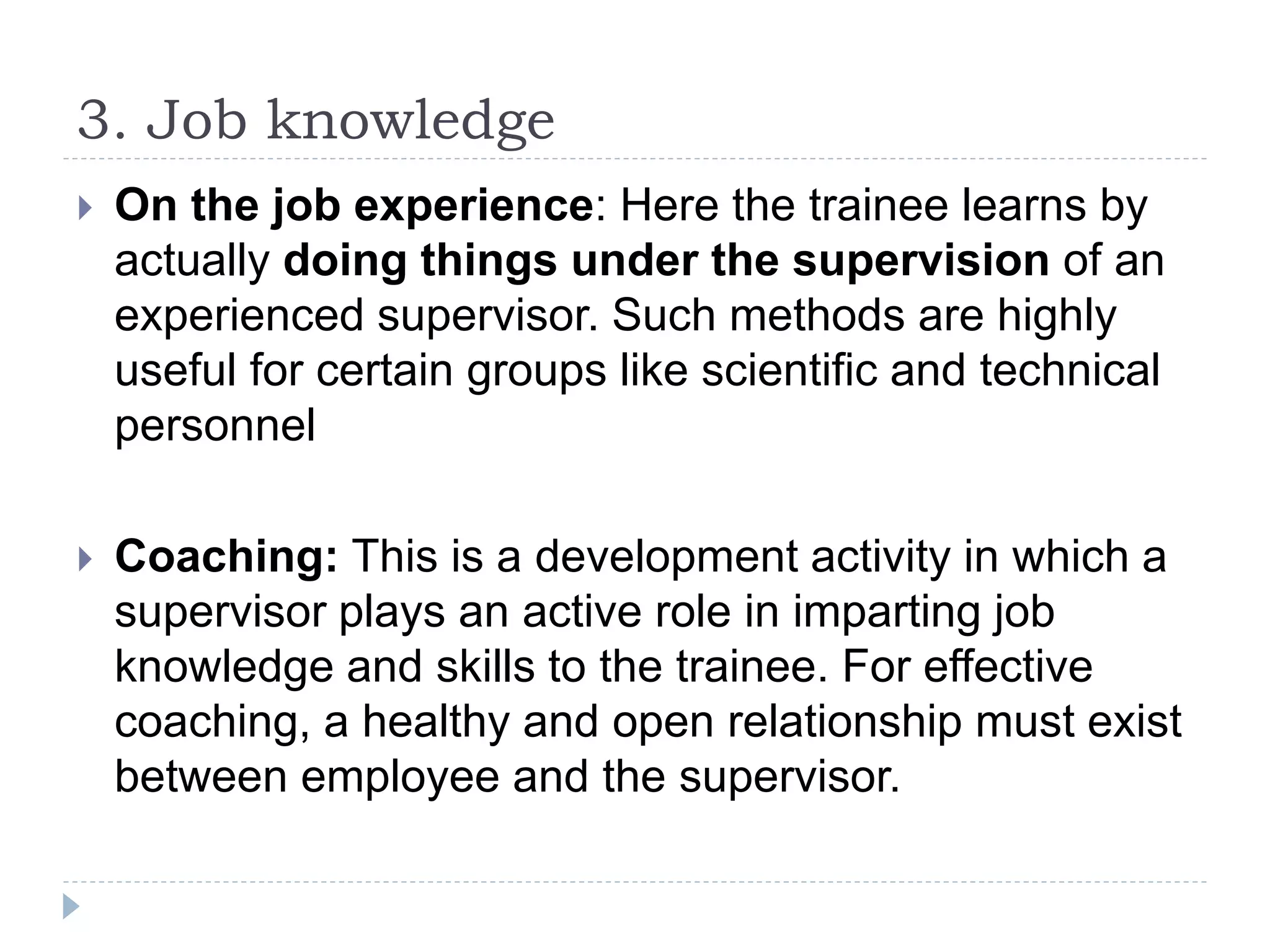 3. Job knowledge
 On the job experience: Here the trainee learns by
actually doing things under the supervision of an
experienced supervisor. Such methods are highly
useful for certain groups like scientific and technical
personnel
 Coaching: This is a development activity in which a
supervisor plays an active role in imparting job
knowledge and skills to the trainee. For effective
coaching, a healthy and open relationship must exist
between employee and the supervisor.
 