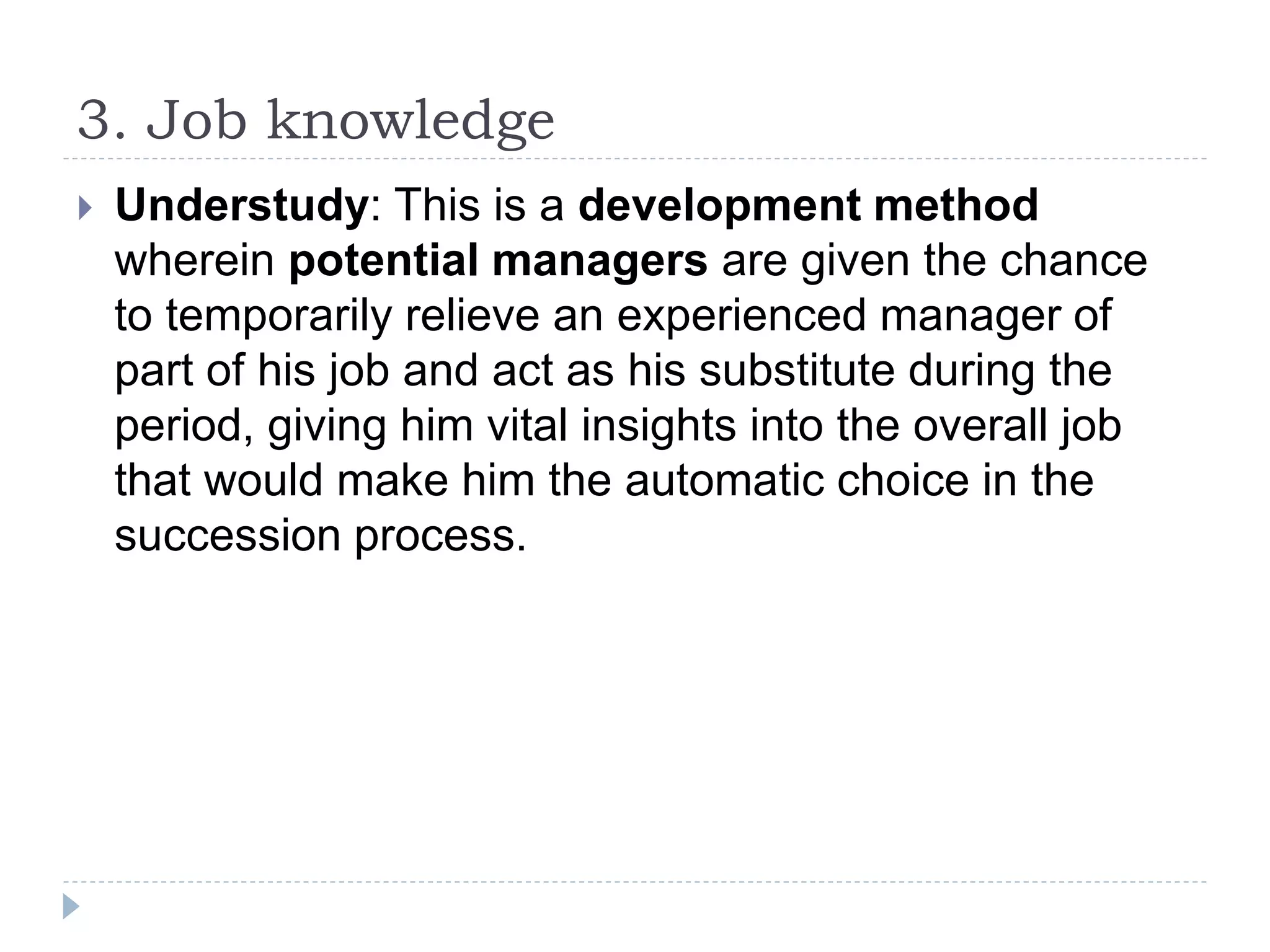 3. Job knowledge
 Understudy: This is a development method
wherein potential managers are given the chance
to temporarily relieve an experienced manager of
part of his job and act as his substitute during the
period, giving him vital insights into the overall job
that would make him the automatic choice in the
succession process.
 