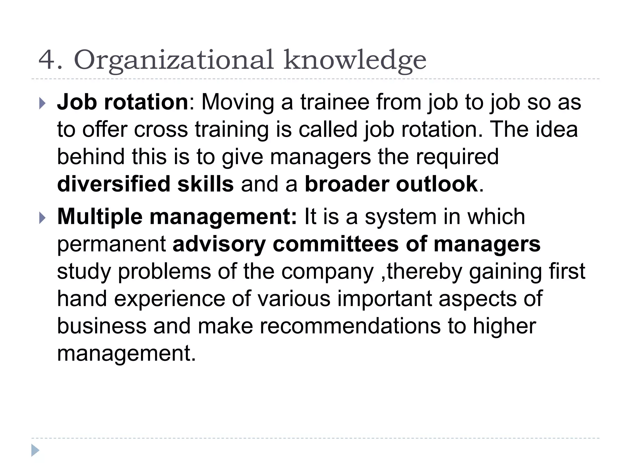 4. Organizational knowledge
 Job rotation: Moving a trainee from job to job so as
to offer cross training is called job rotation. The idea
behind this is to give managers the required
diversified skills and a broader outlook.
 Multiple management: It is a system in which
permanent advisory committees of managers
study problems of the company ,thereby gaining first
hand experience of various important aspects of
business and make recommendations to higher
management.
 