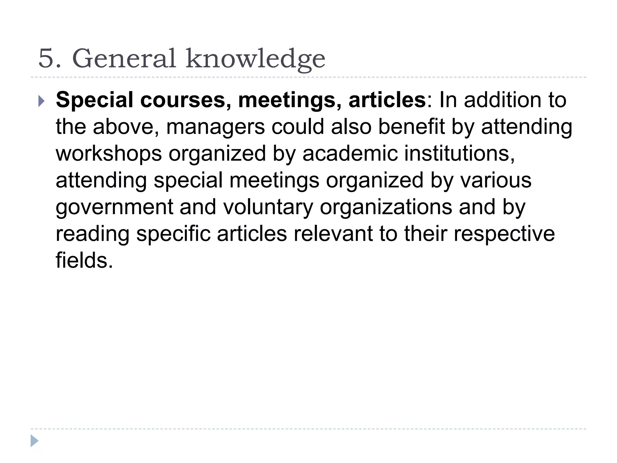 5. General knowledge
 Special courses, meetings, articles: In addition to
the above, managers could also benefit by attending
workshops organized by academic institutions,
attending special meetings organized by various
government and voluntary organizations and by
reading specific articles relevant to their respective
fields.
 