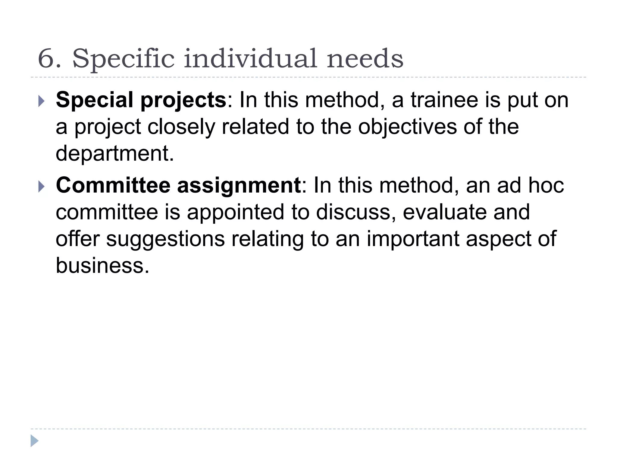 6. Specific individual needs
 Special projects: In this method, a trainee is put on
a project closely related to the objectives of the
department.
 Committee assignment: In this method, an ad hoc
committee is appointed to discuss, evaluate and
offer suggestions relating to an important aspect of
business.
 