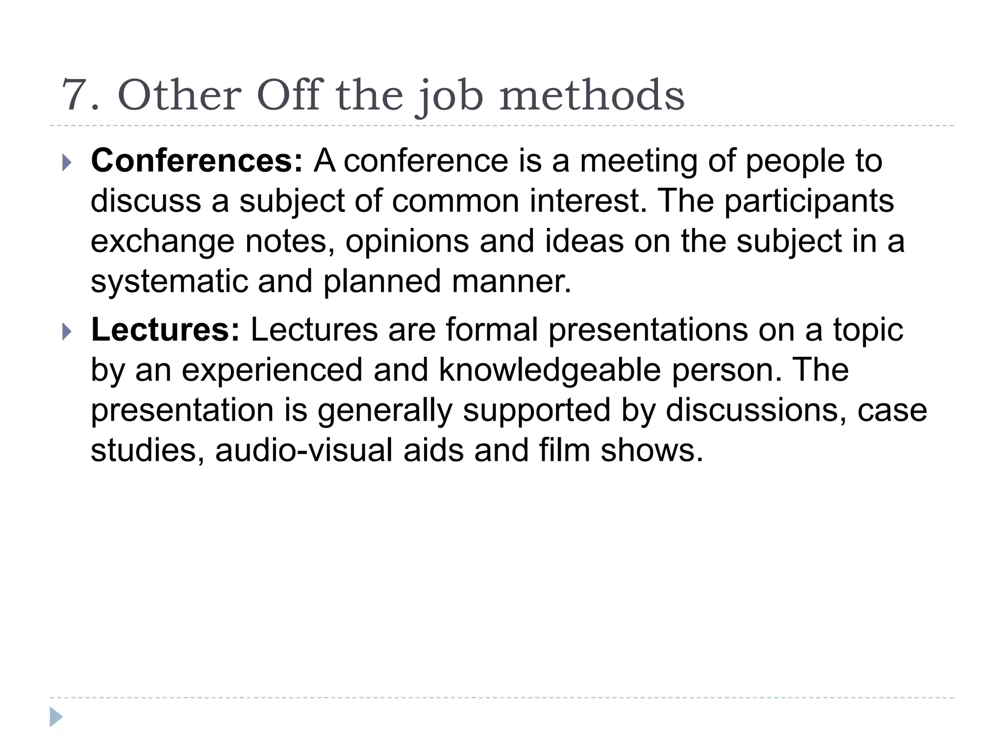 7. Other Off the job methods
 Conferences: A conference is a meeting of people to
discuss a subject of common interest. The participants
exchange notes, opinions and ideas on the subject in a
systematic and planned manner.
 Lectures: Lectures are formal presentations on a topic
by an experienced and knowledgeable person. The
presentation is generally supported by discussions, case
studies, audio-visual aids and film shows.
 