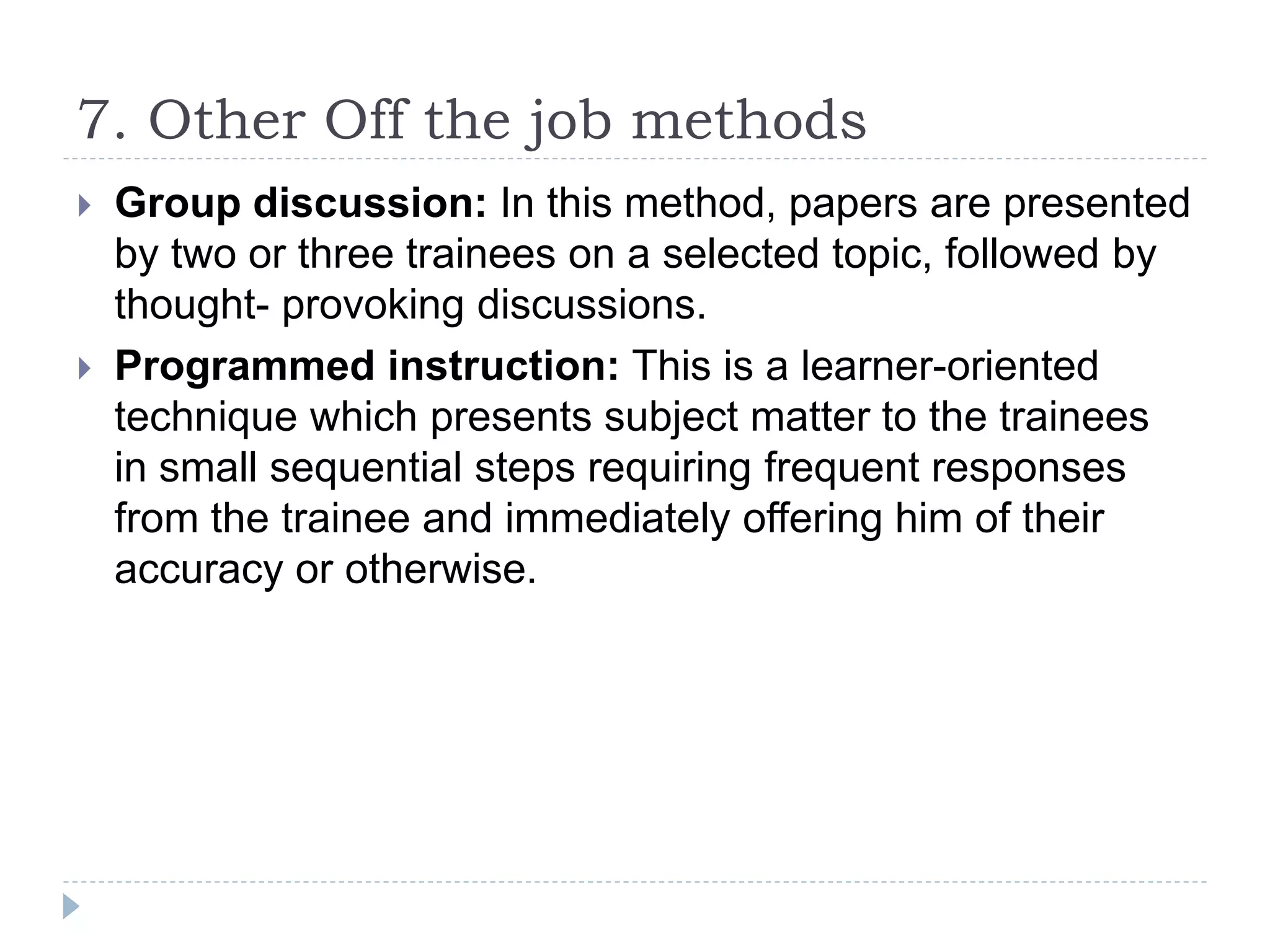 7. Other Off the job methods
 Group discussion: In this method, papers are presented
by two or three trainees on a selected topic, followed by
thought- provoking discussions.
 Programmed instruction: This is a learner-oriented
technique which presents subject matter to the trainees
in small sequential steps requiring frequent responses
from the trainee and immediately offering him of their
accuracy or otherwise.
 
