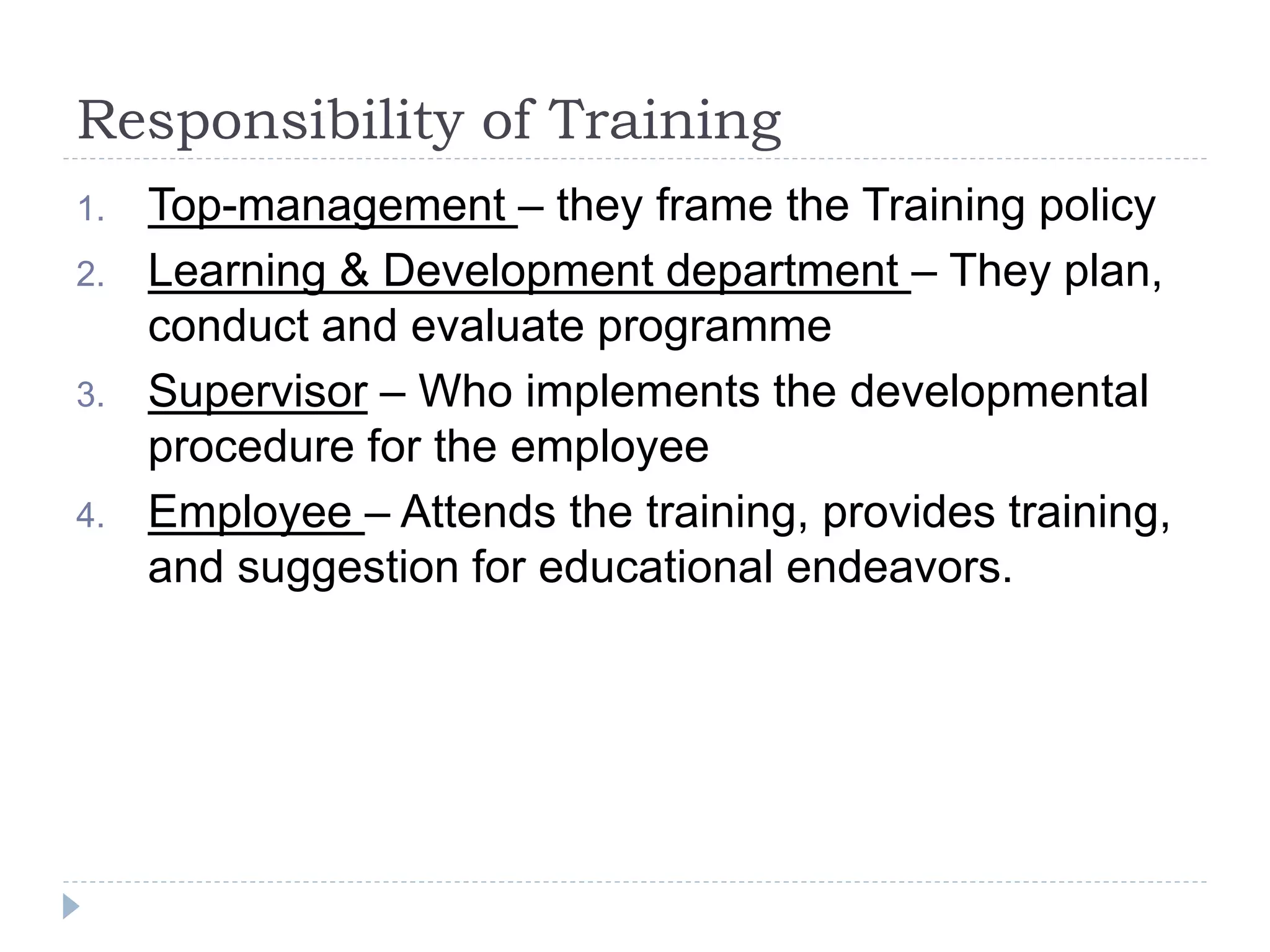 Responsibility of Training
1. Top-management – they frame the Training policy
2. Learning & Development department – They plan,
conduct and evaluate programme
3. Supervisor – Who implements the developmental
procedure for the employee
4. Employee – Attends the training, provides training,
and suggestion for educational endeavors.
 