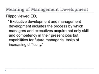 Meaning of Management Development
Flippo viewed ED,
‘ Executive development and management
development includes the process by which
managers and executives acquire not only skill
and competency in their present jobs but
capabilities for future managerial tasks of
increasing difficulty.’
 