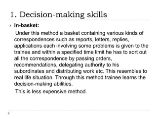 1. Decision-making skills
 In-basket:
Under this method a basket containing various kinds of
correspondences such as reports, letters, replies,
applications each involving some problems is given to the
trainee and within a specified time limit he has to sort out
all the correspondence by passing orders,
recommendations, delegating authority to his
subordinates and distributing work etc. This resembles to
real life situation. Through this method trainee learns the
decision-making abilities.
This is less expensive method.
 