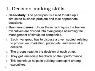 1. Decision-making skills
 Case-study: The participant is asked to take up a
simulated business problem and take appropriate
decisions.
 Business games: Under these techniques the trainee
executives are divided into rival groups assuming the
management of simulated companies.
1. Each rival group has to discuss a given subject relating
to production, marketing, pricing etc. and arrive at a
decision.
2. The groups react to the decision of each other.
3. They get immediate feedback on their performance.
4. This technique helps in building team spirit among
executives.
 