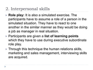 2. Interpersonal skills
 Role play: It is also a simulated exercise. The
participants have to assume a role of a person in the
simulated situation. They have to react to one
another in the similar manner as they would be doing
a job as manager in real situation.
 Participants are given a list of learning points
which they have to use during executive subordinate
role play.
 Through this technique the human relations skills,
marketing and sales management, interviewing skills
are acquired.
 