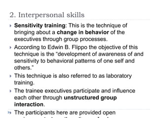 2. Interpersonal skills
 Sensitivity training: This is the technique of
bringing about a change in behavior of the
executives through group processes.
 According to Edwin B. Flippo the objective of this
technique is the “development of awareness of and
sensitivity to behavioral patterns of one self and
others.”
 This technique is also referred to as laboratory
training.
 The trainee executives participate and influence
each other through unstructured group
interaction.
 The participants here are provided open
 