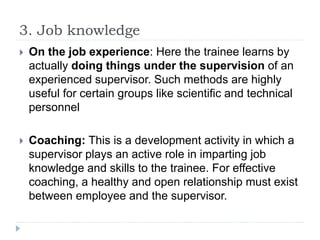 3. Job knowledge
 On the job experience: Here the trainee learns by
actually doing things under the supervision of an
experienced supervisor. Such methods are highly
useful for certain groups like scientific and technical
personnel
 Coaching: This is a development activity in which a
supervisor plays an active role in imparting job
knowledge and skills to the trainee. For effective
coaching, a healthy and open relationship must exist
between employee and the supervisor.
 