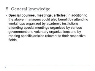 5. General knowledge
 Special courses, meetings, articles: In addition to
the above, managers could also benefit by attending
workshops organized by academic institutions,
attending special meetings organized by various
government and voluntary organizations and by
reading specific articles relevant to their respective
fields.
 