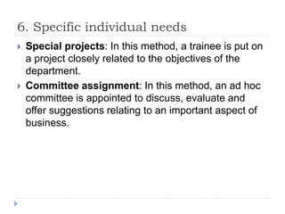 6. Specific individual needs
 Special projects: In this method, a trainee is put on
a project closely related to the objectives of the
department.
 Committee assignment: In this method, an ad hoc
committee is appointed to discuss, evaluate and
offer suggestions relating to an important aspect of
business.
 