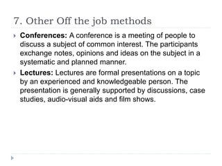 7. Other Off the job methods
 Conferences: A conference is a meeting of people to
discuss a subject of common interest. The participants
exchange notes, opinions and ideas on the subject in a
systematic and planned manner.
 Lectures: Lectures are formal presentations on a topic
by an experienced and knowledgeable person. The
presentation is generally supported by discussions, case
studies, audio-visual aids and film shows.
 