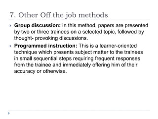 7. Other Off the job methods
 Group discussion: In this method, papers are presented
by two or three trainees on a selected topic, followed by
thought- provoking discussions.
 Programmed instruction: This is a learner-oriented
technique which presents subject matter to the trainees
in small sequential steps requiring frequent responses
from the trainee and immediately offering him of their
accuracy or otherwise.
 