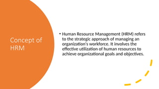 Concept of
HRM
• Human Resource Management (HRM) refers
to the strategic approach of managing an
organization's workforce. It involves the
effective utilization of human resources to
achieve organizational goals and objectives.
 