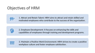 Objectives of HRM
1. Attract and Retain Talent: HRM aims to attract and retain skilled and
motivated employees who contribute to the success of the organization.
2. Employee Development: It focuses on enhancing the skills and
capabilities of employees through training and development programs.
3. Maintain a Positive Work Environment: HRM strives to create a positive
workplace culture and foster employee satisfaction.
 